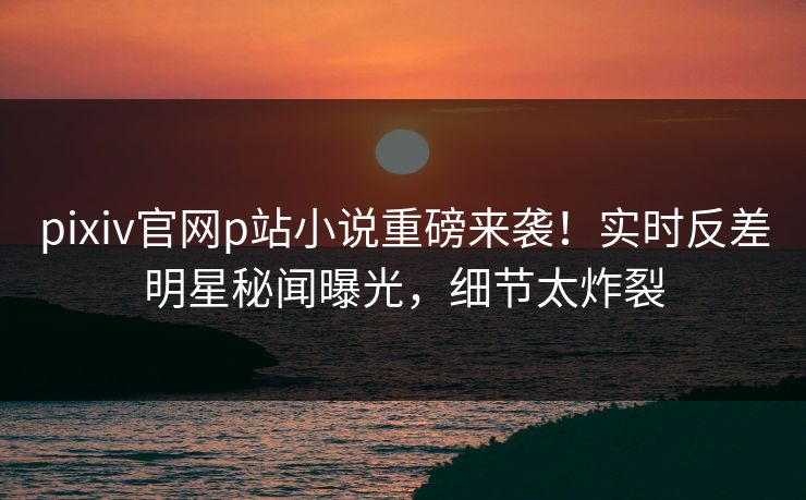 pixiv官网p站小说重磅来袭！实时反差明星秘闻曝光，细节太炸裂