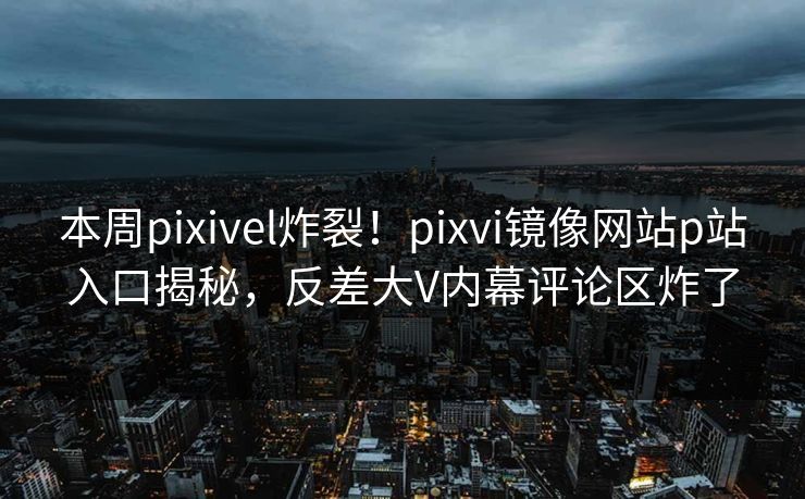 本周pixivel炸裂！pixvi镜像网站p站入口揭秘，反差大V内幕评论区炸了