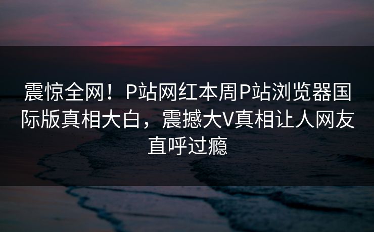 震惊全网！P站网红本周P站浏览器国际版真相大白，震撼大V真相让人网友直呼过瘾