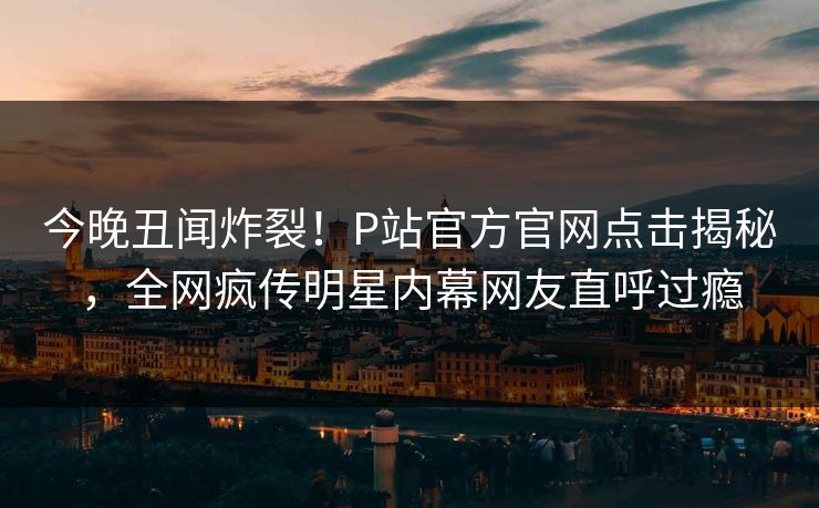 今晚丑闻炸裂！P站官方官网点击揭秘，全网疯传明星内幕网友直呼过瘾