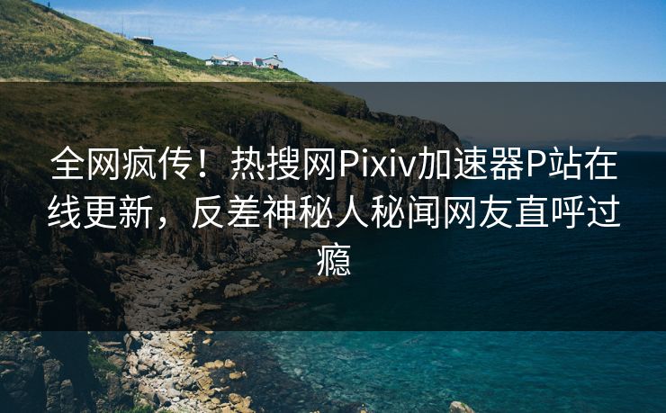 全网疯传！热搜网Pixiv加速器P站在线更新，反差神秘人秘闻网友直呼过瘾