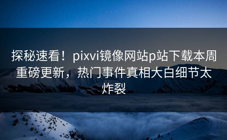 探秘速看！pixvi镜像网站p站下载本周重磅更新，热门事件真相大白细节太炸裂