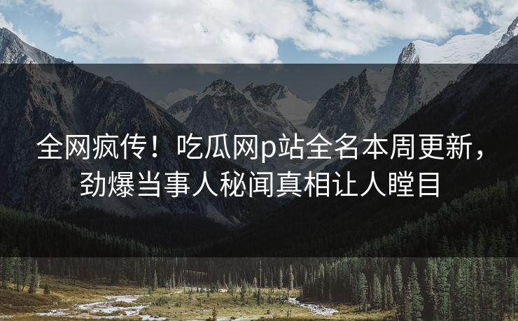 全网疯传！吃瓜网p站全名本周更新，劲爆当事人秘闻真相让人瞠目