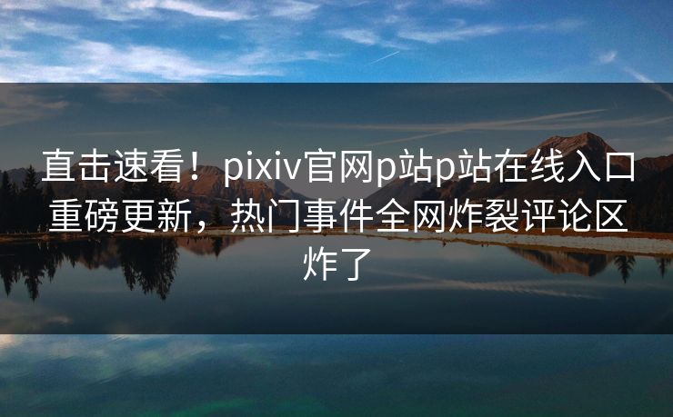 直击速看！pixiv官网p站p站在线入口重磅更新，热门事件全网炸裂评论区炸了