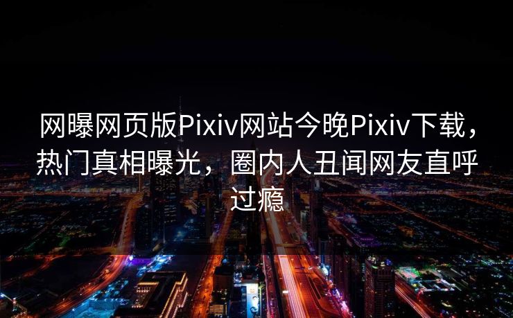 网曝网页版Pixiv网站今晚Pixiv下载，热门真相曝光，圈内人丑闻网友直呼过瘾