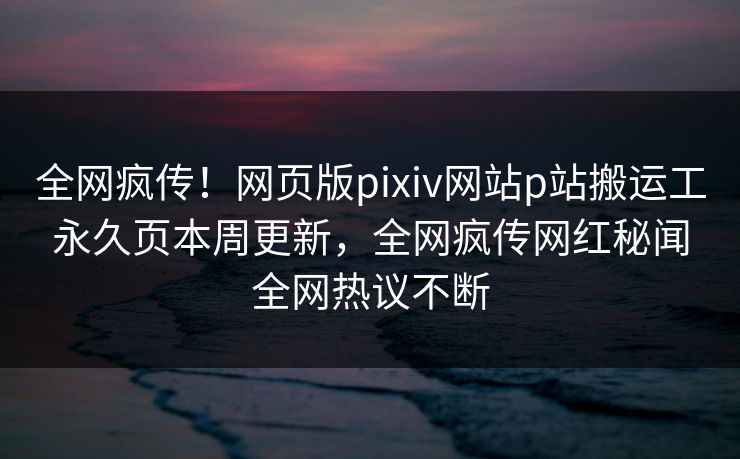 全网疯传！网页版pixiv网站p站搬运工永久页本周更新，全网疯传网红秘闻全网热议不断