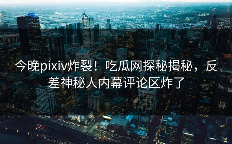 今晚pixiv炸裂！吃瓜网探秘揭秘，反差神秘人内幕评论区炸了