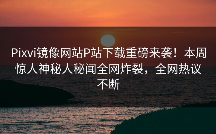Pixvi镜像网站P站下载重磅来袭！本周惊人神秘人秘闻全网炸裂，全网热议不断