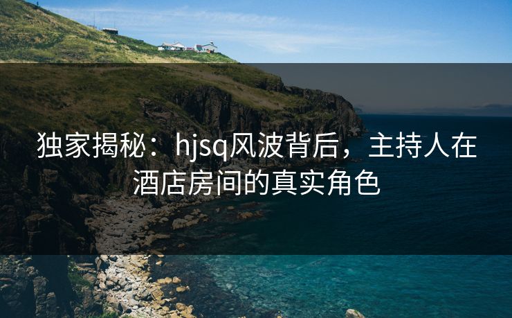 独家揭秘：hjsq风波背后，主持人在酒店房间的真实角色