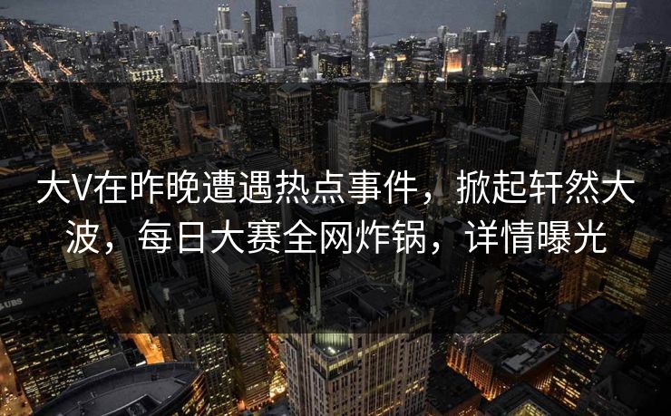 大V在昨晚遭遇热点事件，掀起轩然大波，每日大赛全网炸锅，详情曝光