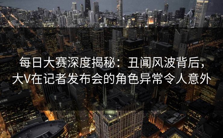 每日大赛深度揭秘：丑闻风波背后，大V在记者发布会的角色异常令人意外