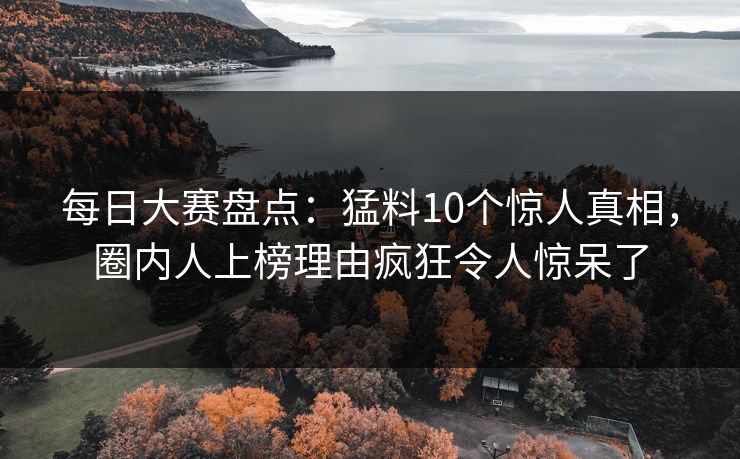 每日大赛盘点：猛料10个惊人真相，圈内人上榜理由疯狂令人惊呆了