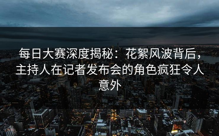 每日大赛深度揭秘：花絮风波背后，主持人在记者发布会的角色疯狂令人意外