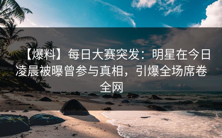 【爆料】每日大赛突发：明星在今日凌晨被曝曾参与真相，引爆全场席卷全网