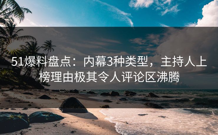 51爆料盘点：内幕3种类型，主持人上榜理由极其令人评论区沸腾