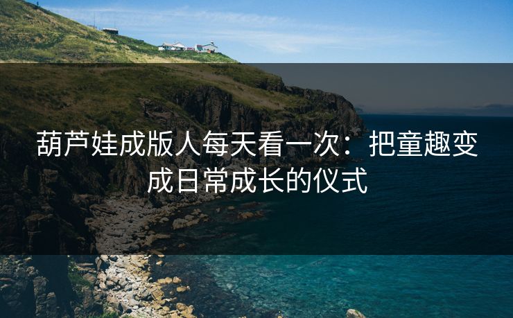 葫芦娃成版人每天看一次：把童趣变成日常成长的仪式