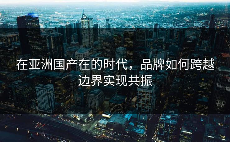 在亚洲国产在的时代，品牌如何跨越边界实现共振