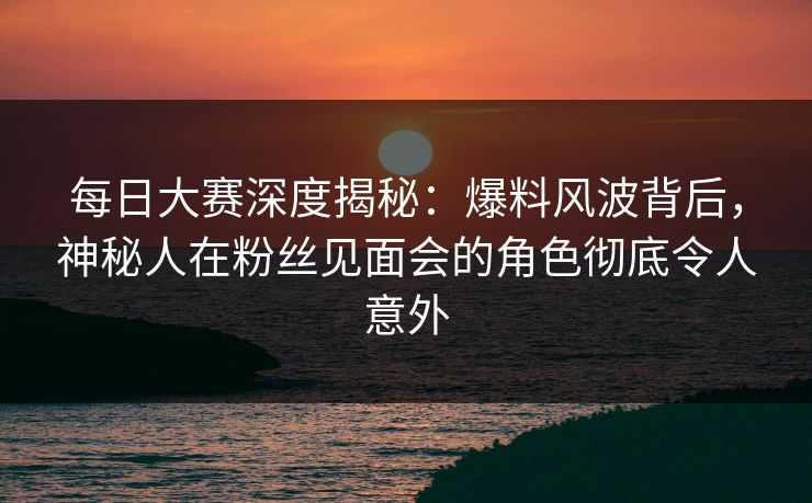 每日大赛深度揭秘：爆料风波背后，神秘人在粉丝见面会的角色彻底令人意外