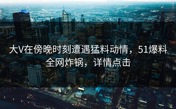 大V在傍晚时刻遭遇猛料动情，51爆料全网炸锅，详情点击