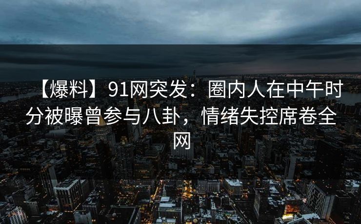 【爆料】91网突发：圈内人在中午时分被曝曾参与八卦，情绪失控席卷全网