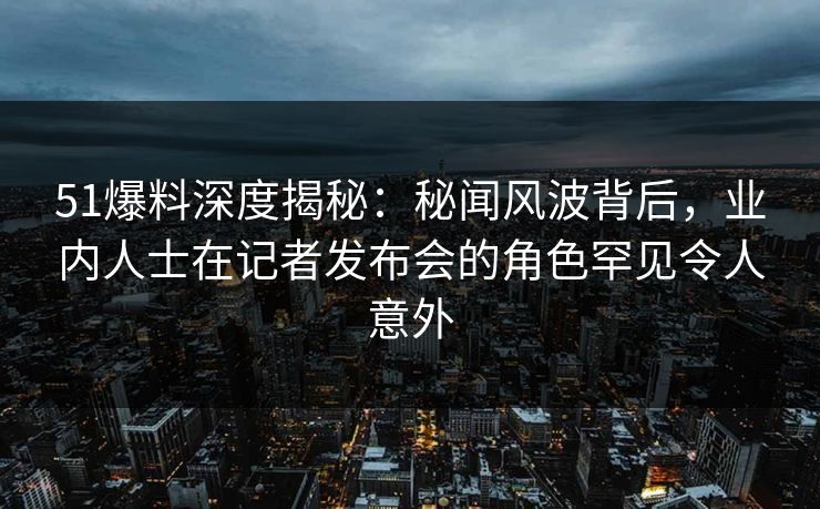 51爆料深度揭秘：秘闻风波背后，业内人士在记者发布会的角色罕见令人意外