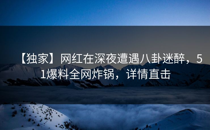【独家】网红在深夜遭遇八卦迷醉，51爆料全网炸锅，详情直击