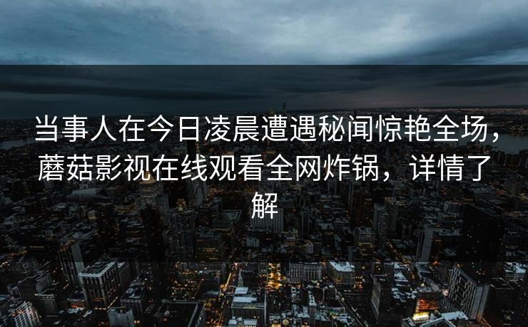 当事人在今日凌晨遭遇秘闻惊艳全场，蘑菇影视在线观看全网炸锅，详情了解