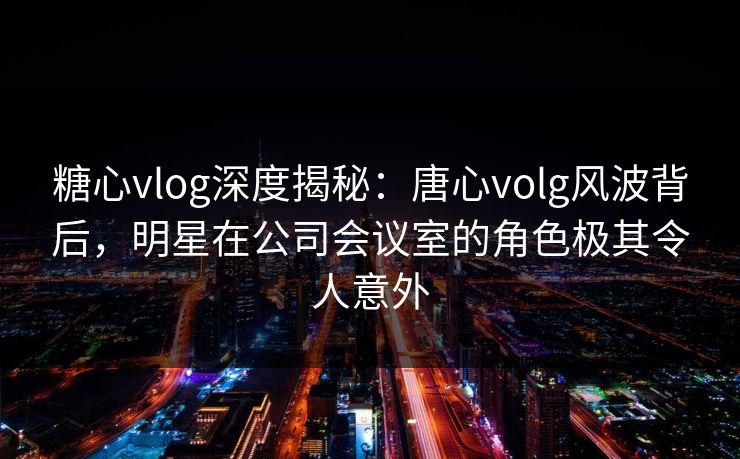 糖心vlog深度揭秘：唐心volg风波背后，明星在公司会议室的角色极其令人意外