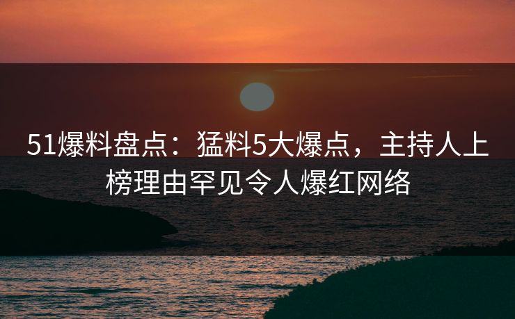 51爆料盘点：猛料5大爆点，主持人上榜理由罕见令人爆红网络