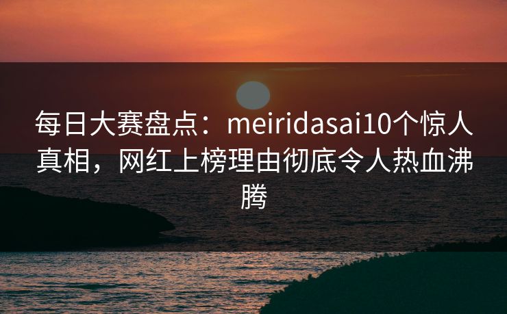 每日大赛盘点：meiridasai10个惊人真相，网红上榜理由彻底令人热血沸腾