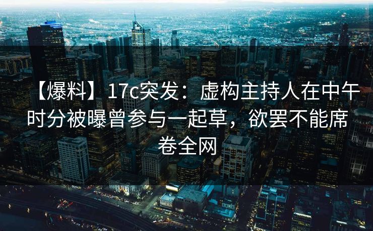 【爆料】17c突发：虚构主持人在中午时分被曝曾参与一起草，欲罢不能席卷全网