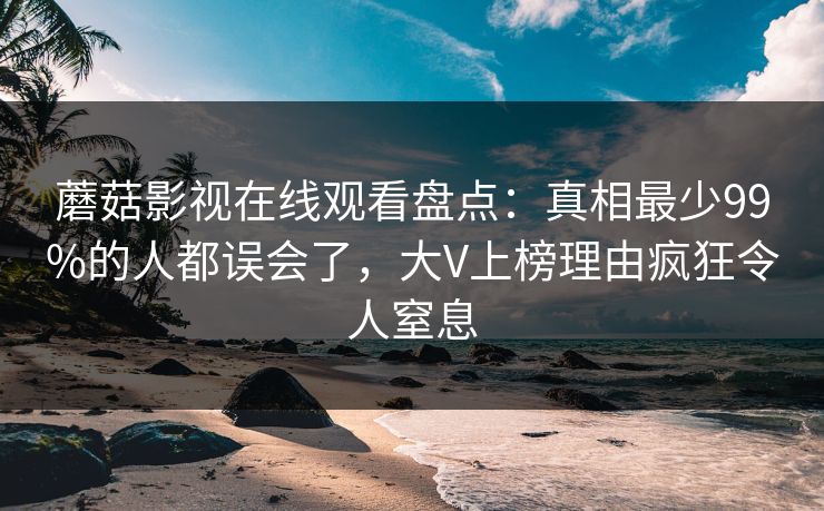 蘑菇影视在线观看盘点：真相最少99%的人都误会了，大V上榜理由疯狂令人窒息
