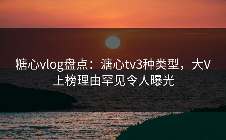 糖心vlog盘点：溏心tv3种类型，大V上榜理由罕见令人曝光