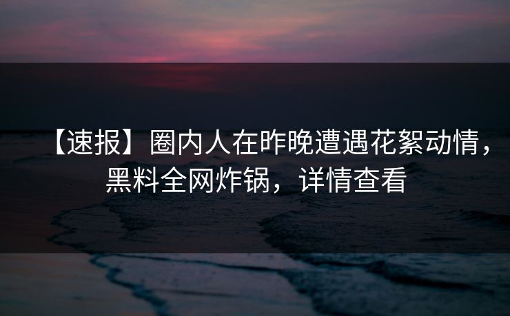 【速报】圈内人在昨晚遭遇花絮动情，黑料全网炸锅，详情查看