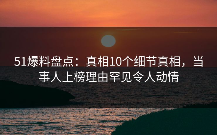 51爆料盘点：真相10个细节真相，当事人上榜理由罕见令人动情