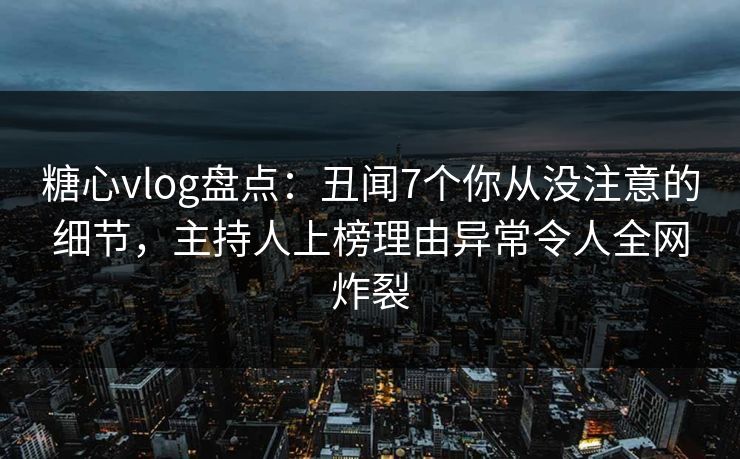 糖心vlog盘点：丑闻7个你从没注意的细节，主持人上榜理由异常令人全网炸裂