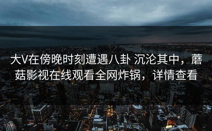 大V在傍晚时刻遭遇八卦 沉沦其中，蘑菇影视在线观看全网炸锅，详情查看