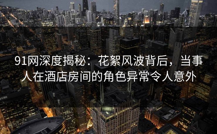 91网深度揭秘：花絮风波背后，当事人在酒店房间的角色异常令人意外