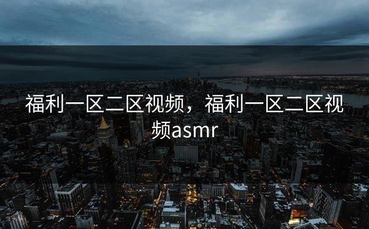 福利一区二区视频，福利一区二区视频asmr
