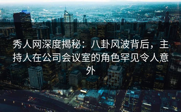 秀人网深度揭秘：八卦风波背后，主持人在公司会议室的角色罕见令人意外