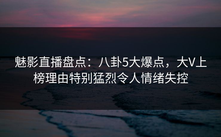 魅影直播盘点:八卦5大爆点,大V上榜理由特别猛烈令人情绪失控 魅影直播盘点:八卦5大爆点,大V上榜理由特别猛烈令人情绪失控