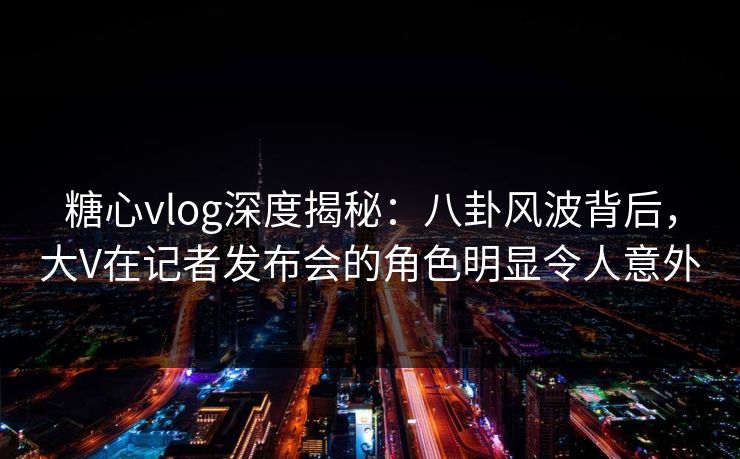 糖心vlog深度揭秘:八卦风波背后,大V在记者发布会的角色明显令人意外 糖心vlog深度揭秘:八卦风波背后,大V在记者发布会的角色明显令人意外