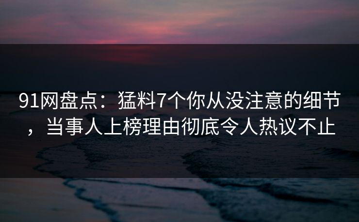 91网盘点:猛料7个你从没注意的细节,当事人上榜理由彻底令人热议不止 91网盘点:猛料7个你从没注意的细节,当事人上榜理由彻底令人热议不止