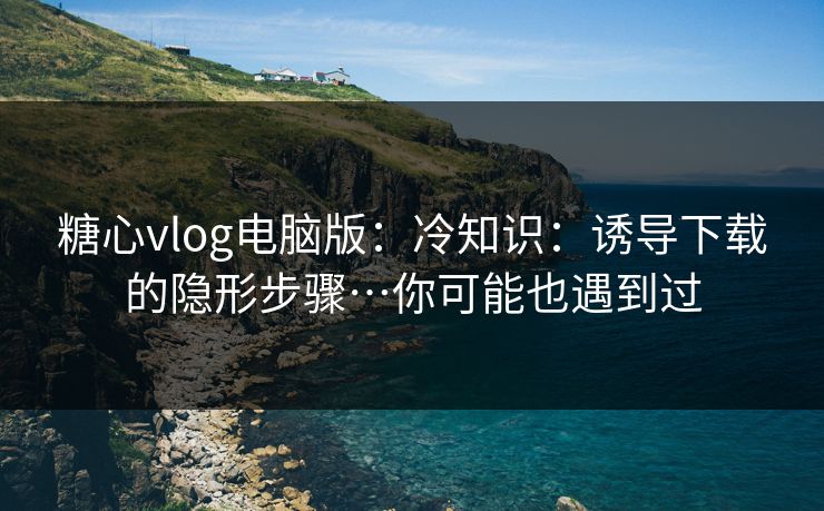 糖心vlog电脑版：冷知识：诱导下载的隐形步骤…你可能也遇到过