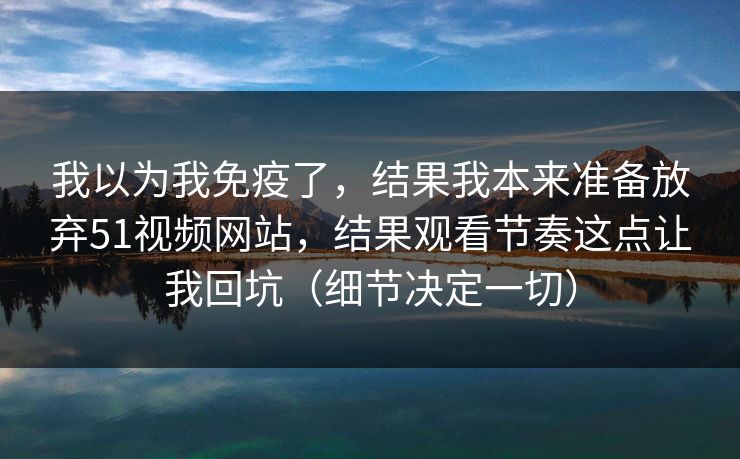 我以为我免疫了，结果我本来准备放弃51视频网站，结果观看节奏这点让我回坑（细节决定一切）