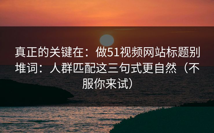 真正的关键在：做51视频网站标题别堆词：人群匹配这三句式更自然（不服你来试）