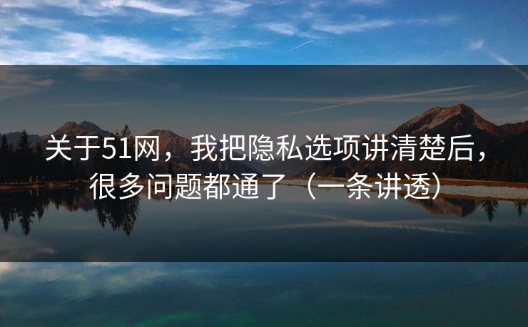 关于51网，我把隐私选项讲清楚后，很多问题都通了（一条讲透）