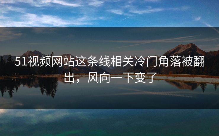 51视频网站这条线相关冷门角落被翻出,风向一下变了 51视频网站这条线相关冷门角落被翻出,风向一下变了