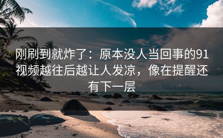 刚刷到就炸了：原本没人当回事的91视频越往后越让人发凉，像在提醒还有下一层